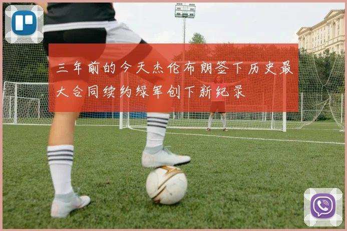 三年前的今天杰伦布朗签下历史最大合同续约绿军创下新纪录