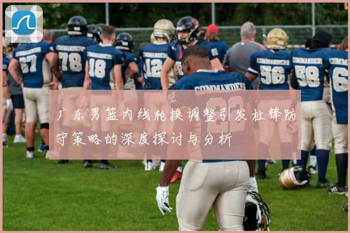 广东男篮内线轮换调整引发杜锋防守策略的深度探讨与分析