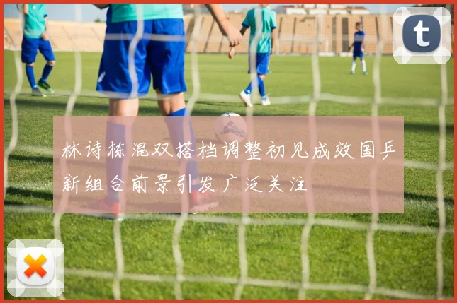 林诗栋混双搭档调整初见成效国乒新组合前景引发广泛关注
