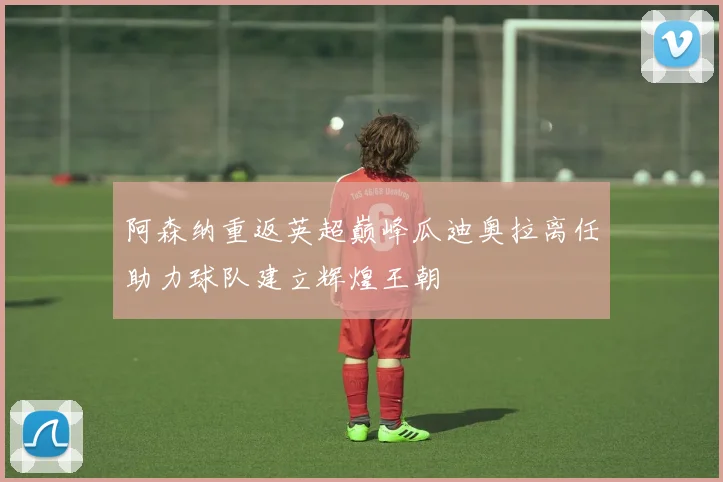 阿森纳重返英超巅峰瓜迪奥拉离任助力球队建立辉煌王朝