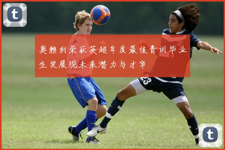 奥赖利荣获英超年度最佳青训毕业生奖展现未来潜力与才华