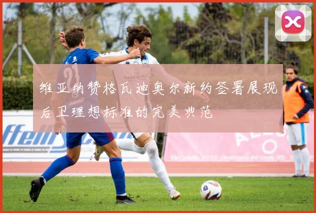 维亚纳赞格瓦迪奥尔新约签署展现后卫理想标准的完美典范