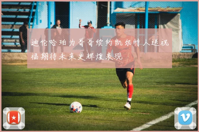 迪伦哈珀为哥哥续约凯尔特人送祝福期待未来更辉煌表现
