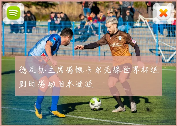 德足协主席感慨卡尔无缘世界杯送别时感动泪水涟涟