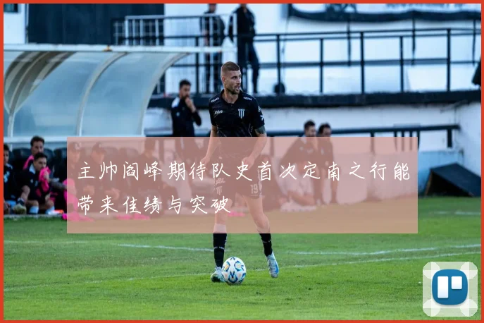 主帅阎峰期待队史首次定南之行能带来佳绩与突破