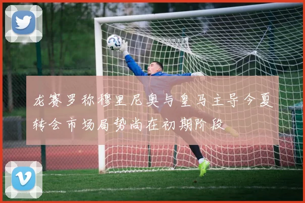 龙赛罗称穆里尼奥与皇马主导今夏转会市场局势尚在初期阶段