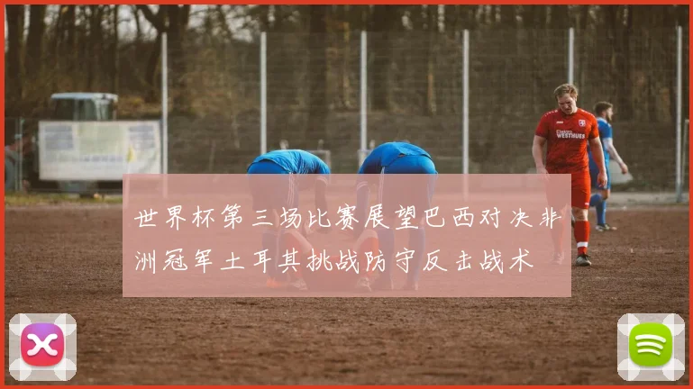世界杯第三场比赛展望巴西对决非洲冠军土耳其挑战防守反击战术