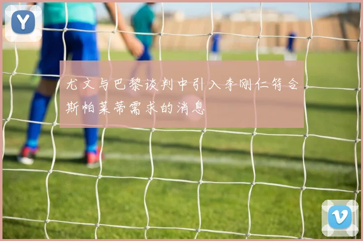 尤文与巴黎谈判中引入李刚仁符合斯帕莱蒂需求的消息