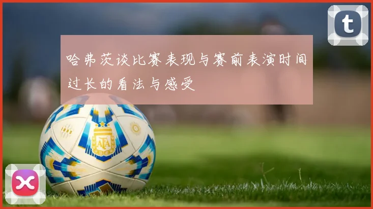 哈弗茨谈比赛表现与赛前表演时间过长的看法与感受