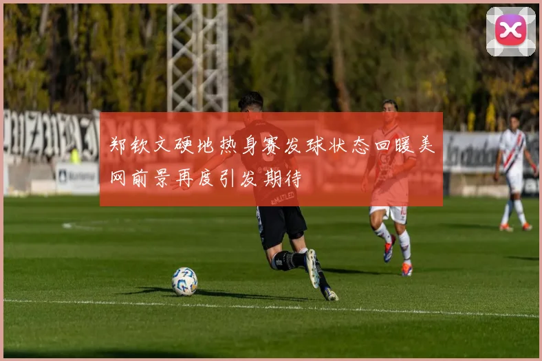 郑钦文硬地热身赛发球状态回暖美网前景再度引发期待