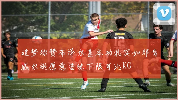 追梦称赞布泽尔基本功扎实如邓肯威尔逊愿意苦练下限可比KG