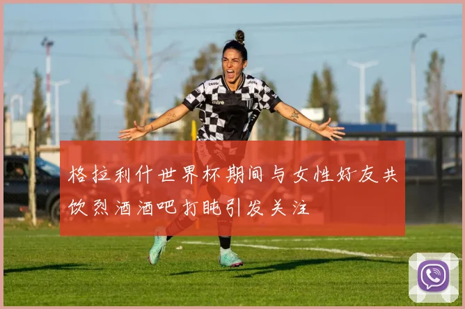 格拉利什世界杯期间与女性好友共饮烈酒酒吧打盹引发关注