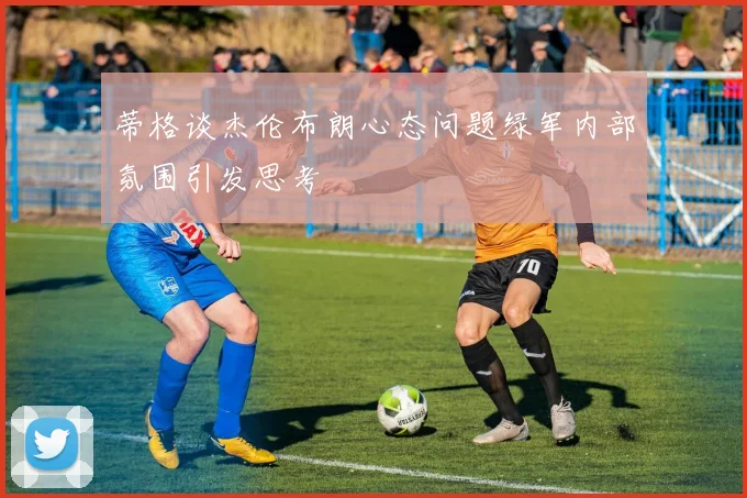 蒂格谈杰伦布朗心态问题绿军内部氛围引发思考