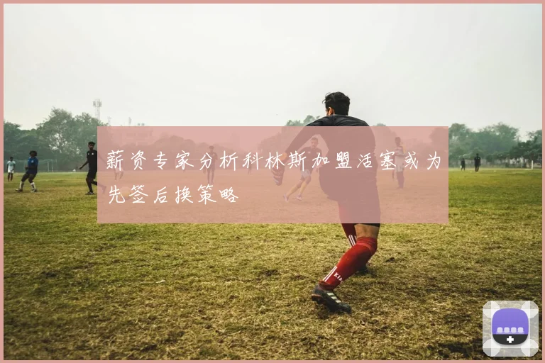 薪资专家分析科林斯加盟活塞或为先签后换策略