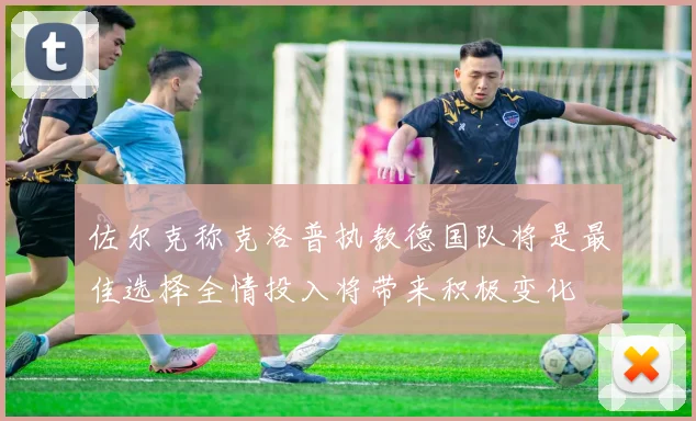 佐尔克称克洛普执教德国队将是最佳选择全情投入将带来积极变化