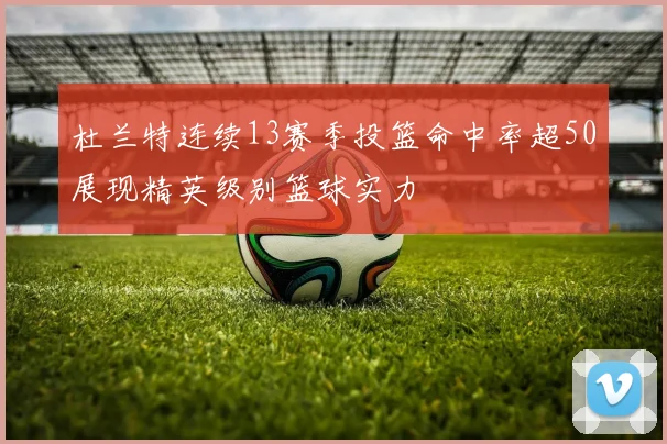 杜兰特连续13赛季投篮命中率超50展现精英级别篮球实力