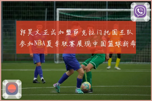 郭昊文正式加盟萨克拉门托国王队参加NBA夏季联赛展现中国篮球新希望