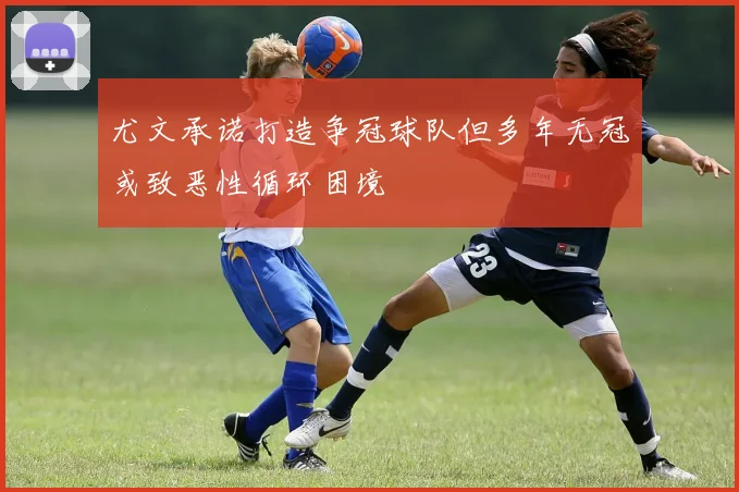 尤文承诺打造争冠球队但多年无冠或致恶性循环困境