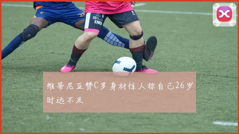 维蒂尼亚赞C罗身材惊人称自己26岁时远不及