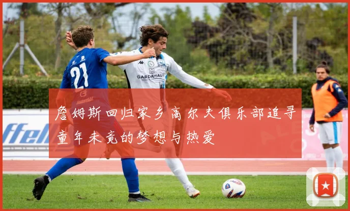詹姆斯回归家乡高尔夫俱乐部追寻童年未竟的梦想与热爱