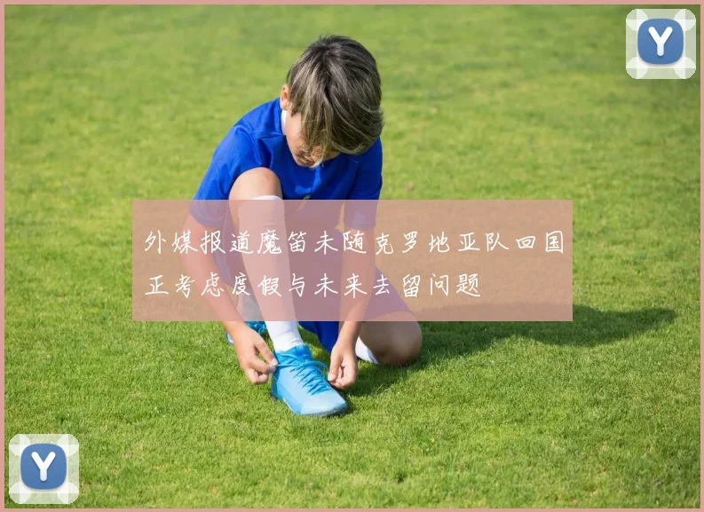 外媒报道魔笛未随克罗地亚队回国正考虑度假与未来去留问题