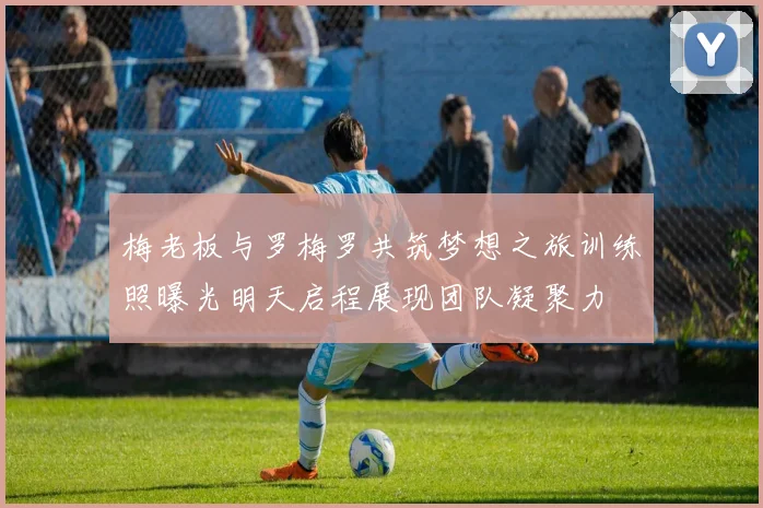 梅老板与罗梅罗共筑梦想之旅训练照曝光明天启程展现团队凝聚力