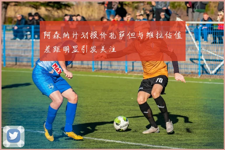 阿森纳计划报价孔萨但与维拉估值差距明显引发关注